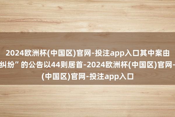 2024欧洲杯(中国区)官网-投注app入口其中案由为“交易左券纠纷”的公告以44则居首-2024欧洲杯(中国区)官网-投注app入口