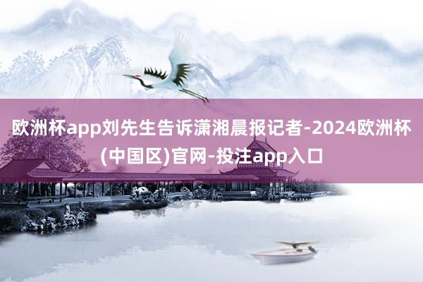 欧洲杯app刘先生告诉潇湘晨报记者-2024欧洲杯(中国区)官网-投注app入口