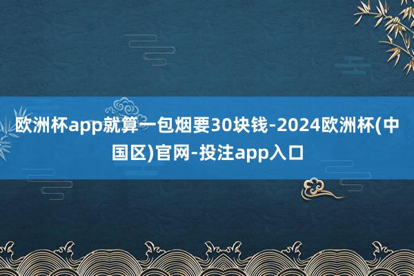 欧洲杯app就算一包烟要30块钱-2024欧洲杯(中国区)官网-投注app入口