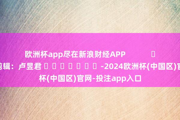 欧洲杯app尽在新浪财经APP            						包袱剪辑：卢昱君 							-2024欧洲杯(中国区)官网-投注app入口