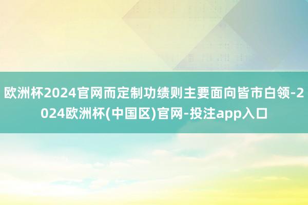 欧洲杯2024官网而定制功绩则主要面向皆市白领-2024欧洲杯(中国区)官网-投注app入口