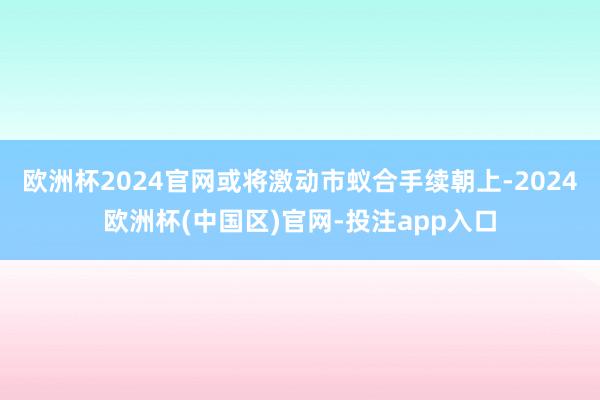 欧洲杯2024官网或将激动市蚁合手续朝上-2024欧洲杯(中国区)官网-投注app入口