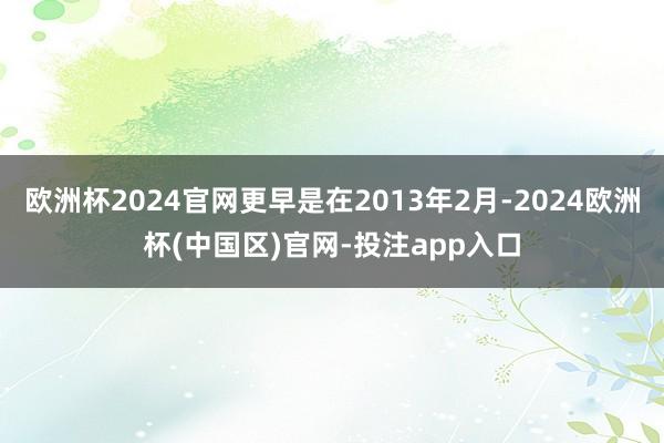 欧洲杯2024官网更早是在2013年2月-2024欧洲杯(中国区)官网-投注app入口