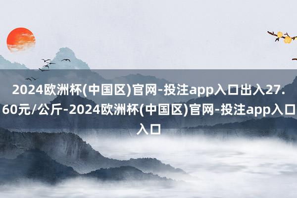 2024欧洲杯(中国区)官网-投注app入口出入27.60元/公斤-2024欧洲杯(中国区)官网-投注app入口