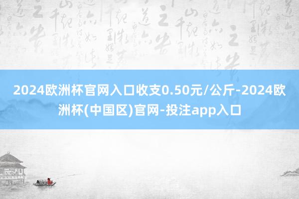 2024欧洲杯官网入口收支0.50元/公斤-2024欧洲杯(中国区)官网-投注app入口