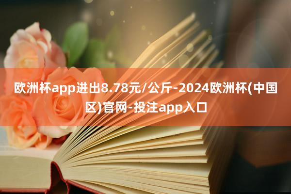 欧洲杯app进出8.78元/公斤-2024欧洲杯(中国区)官网-投注app入口