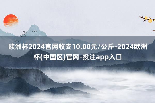 欧洲杯2024官网收支10.00元/公斤-2024欧洲杯(中国区)官网-投注app入口