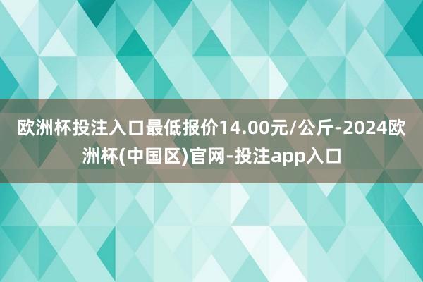 欧洲杯投注入口最低报价14.00元/公斤-2024欧洲杯(中国区)官网-投注app入口