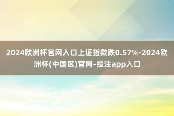 2024欧洲杯官网入口上证指数跌0.57%-2024欧洲杯(中国区)官网-投注app入口