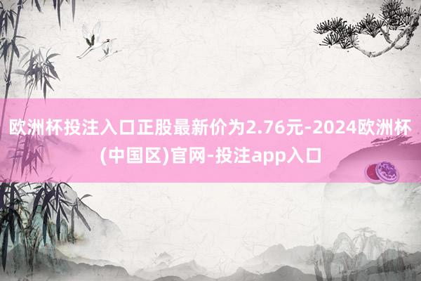 欧洲杯投注入口正股最新价为2.76元-2024欧洲杯(中国区)官网-投注app入口