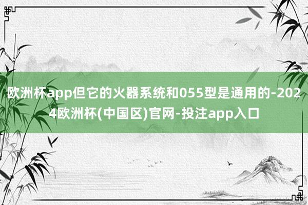 欧洲杯app但它的火器系统和055型是通用的-2024欧洲杯(中国区)官网-投注app入口