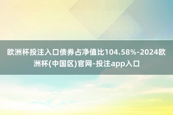 欧洲杯投注入口债券占净值比104.58%-2024欧洲杯(中国区)官网-投注app入口