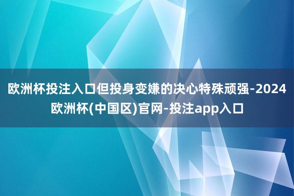 欧洲杯投注入口但投身变嫌的决心特殊顽强-2024欧洲杯(中国区)官网-投注app入口