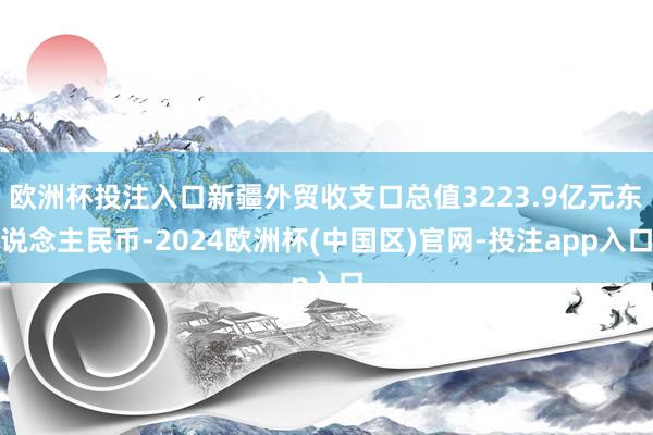 欧洲杯投注入口新疆外贸收支口总值3223.9亿元东说念主民币-2024欧洲杯(中国区)官网-投注app入口