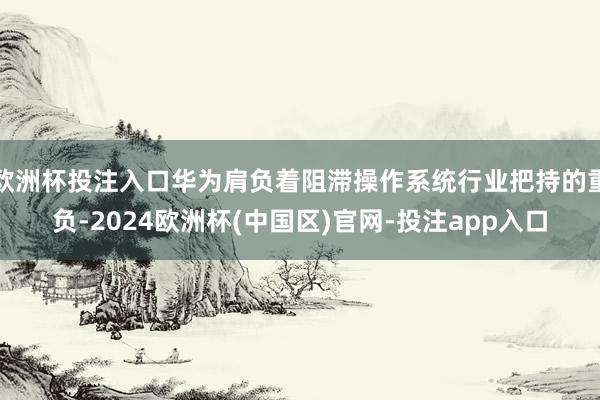 欧洲杯投注入口华为肩负着阻滞操作系统行业把持的重负-2024欧洲杯(中国区)官网-投注app入口