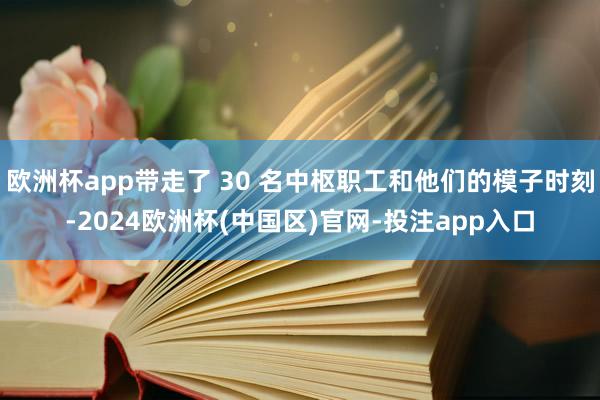 欧洲杯app带走了 30 名中枢职工和他们的模子时刻-2024欧洲杯(中国区)官网-投注app入口