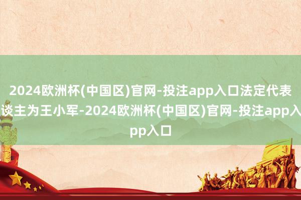 2024欧洲杯(中国区)官网-投注app入口法定代表东谈主为王小军-2024欧洲杯(中国区)官网-投注app入口