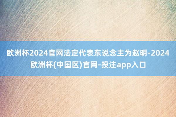 欧洲杯2024官网法定代表东说念主为赵明-2024欧洲杯(中国区)官网-投注app入口