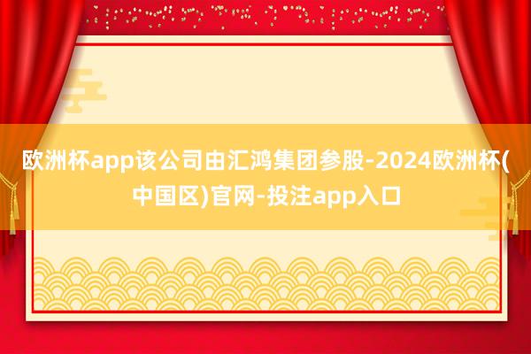 欧洲杯app该公司由汇鸿集团参股-2024欧洲杯(中国区)官网-投注app入口