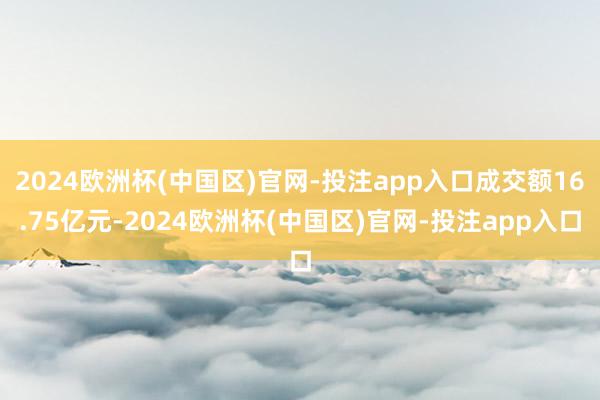 2024欧洲杯(中国区)官网-投注app入口成交额16.75亿元-2024欧洲杯(中国区)官网-投注app入口