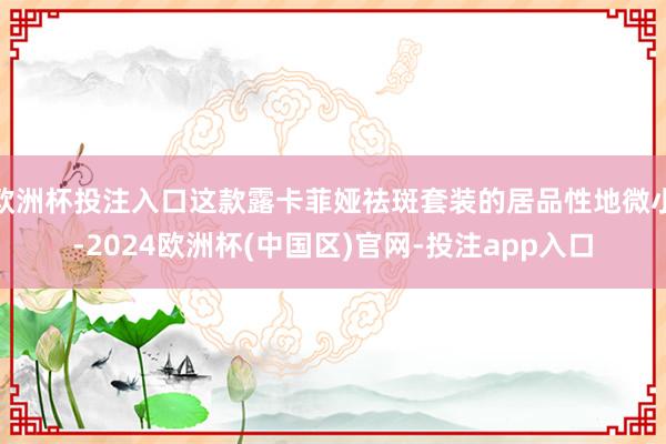 欧洲杯投注入口这款露卡菲娅祛斑套装的居品性地微小-2024欧洲杯(中国区)官网-投注app入口