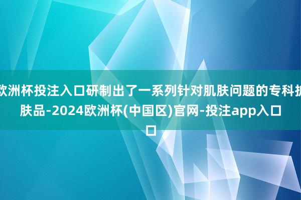 欧洲杯投注入口研制出了一系列针对肌肤问题的专科护肤品-2024欧洲杯(中国区)官网-投注app入口