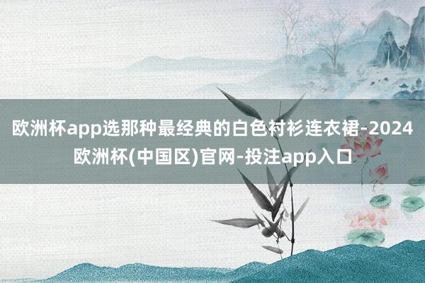 欧洲杯app选那种最经典的白色衬衫连衣裙-2024欧洲杯(中国区)官网-投注app入口