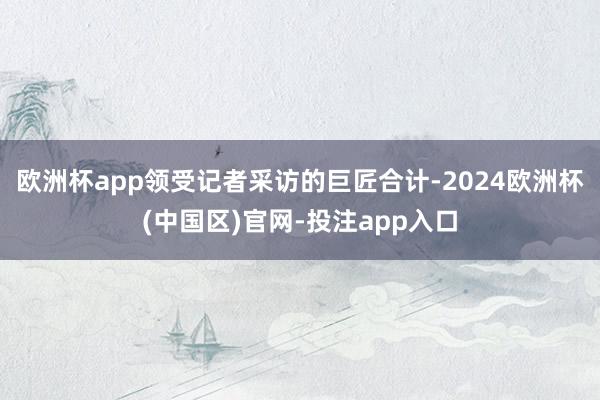 欧洲杯app领受记者采访的巨匠合计-2024欧洲杯(中国区)官网-投注app入口