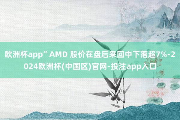 欧洲杯app”AMD 股价在盘后来回中下落超7%-2024欧洲杯(中国区)官网-投注app入口