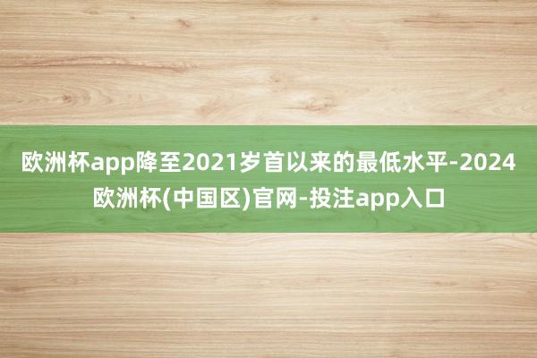 欧洲杯app降至2021岁首以来的最低水平-2024欧洲杯(中国区)官网-投注app入口