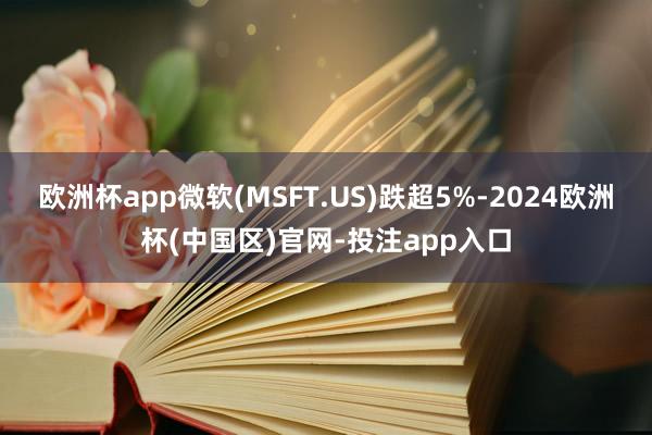 欧洲杯app微软(MSFT.US)跌超5%-2024欧洲杯(中国区)官网-投注app入口