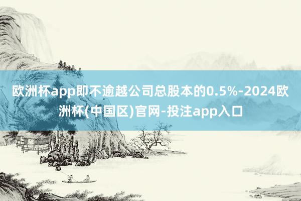 欧洲杯app即不逾越公司总股本的0.5%-2024欧洲杯(中国区)官网-投注app入口