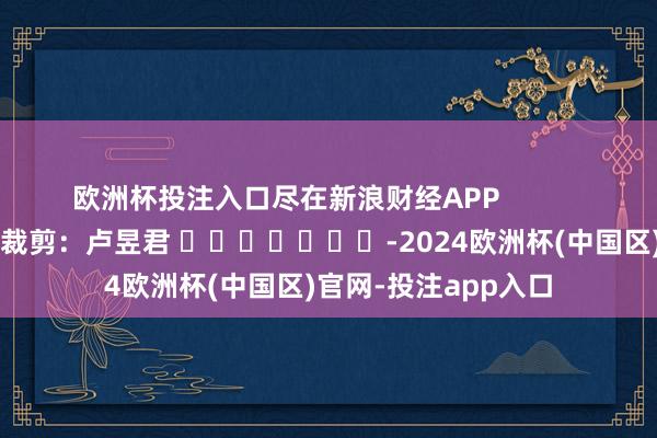 欧洲杯投注入口尽在新浪财经APP            						牵累裁剪：卢昱君 							-2024欧洲杯(中国区)官网-投注app入口