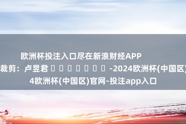 欧洲杯投注入口尽在新浪财经APP            						职守裁剪：卢昱君 							-2024欧洲杯(中国区)官网-投注app入口