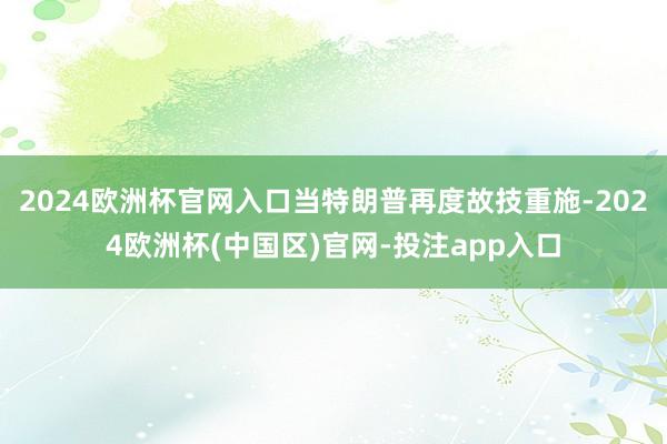 2024欧洲杯官网入口当特朗普再度故技重施-2024欧洲杯(中国区)官网-投注app入口