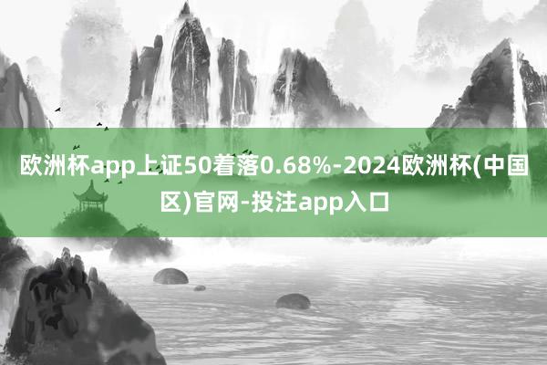 欧洲杯app上证50着落0.68%-2024欧洲杯(中国区)官网-投注app入口