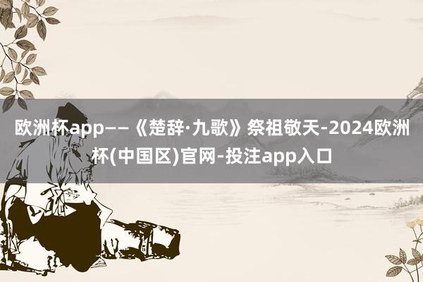 欧洲杯app——《楚辞·九歌》祭祖敬天-2024欧洲杯(中国区)官网-投注app入口