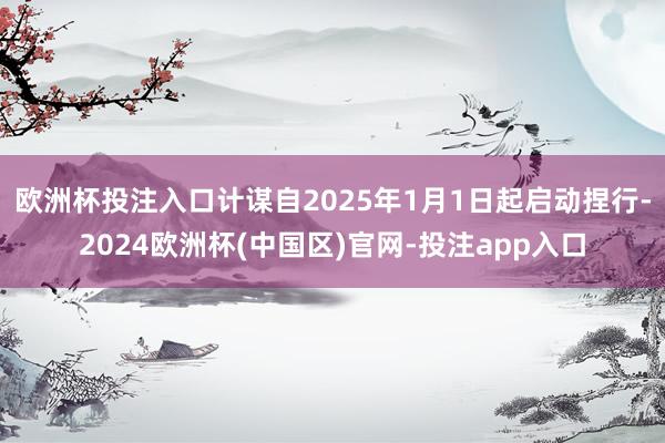 欧洲杯投注入口计谋自2025年1月1日起启动捏行-2024欧洲杯(中国区)官网-投注app入口