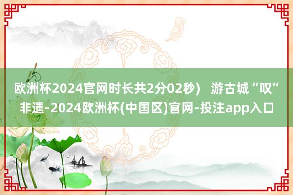 欧洲杯2024官网时长共2分02秒)   游古城“叹”非遗-2024欧洲杯(中国区)官网-投注app入口