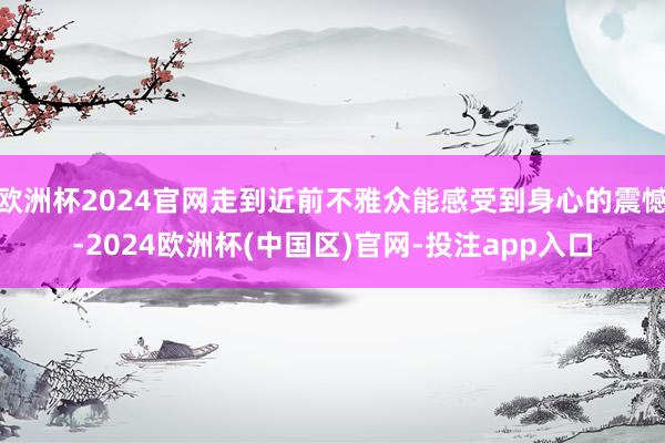 欧洲杯2024官网走到近前不雅众能感受到身心的震憾-2024欧洲杯(中国区)官网-投注app入口