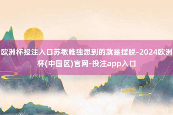 欧洲杯投注入口苏敏唯独思到的就是摆脱-2024欧洲杯(中国区)官网-投注app入口