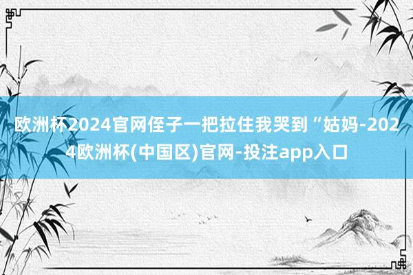 欧洲杯2024官网侄子一把拉住我哭到“姑妈-2024欧洲杯(中国区)官网-投注app入口