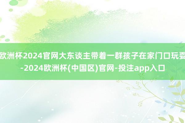 欧洲杯2024官网大东谈主带着一群孩子在家门口玩耍-2024欧洲杯(中国区)官网-投注app入口