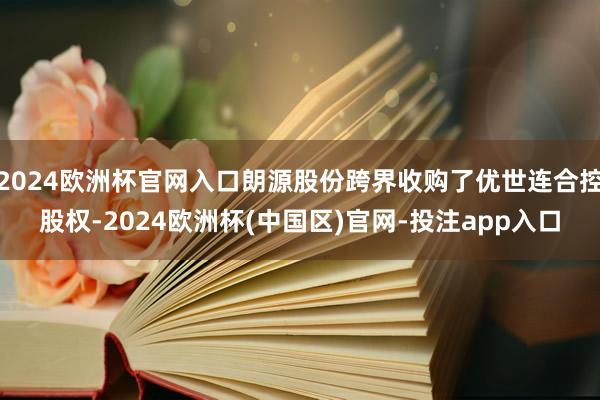 2024欧洲杯官网入口朗源股份跨界收购了优世连合控股权-2024欧洲杯(中国区)官网-投注app入口