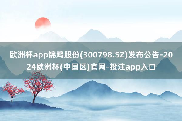 欧洲杯app锦鸡股份(300798.SZ)发布公告-2024欧洲杯(中国区)官网-投注app入口