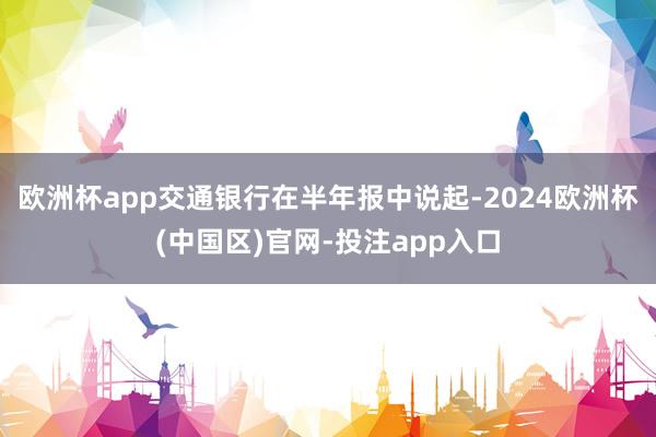 欧洲杯app交通银行在半年报中说起-2024欧洲杯(中国区)官网-投注app入口