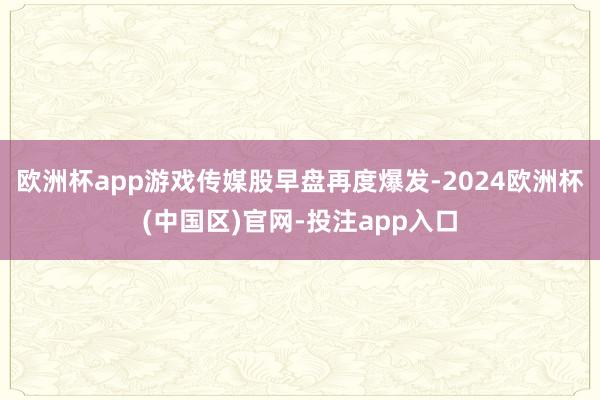 欧洲杯app游戏传媒股早盘再度爆发-2024欧洲杯(中国区)官网-投注app入口