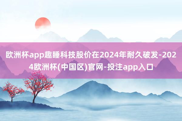 欧洲杯app趣睡科技股价在2024年耐久破发-2024欧洲杯(中国区)官网-投注app入口