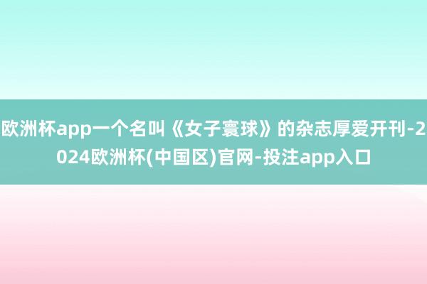 欧洲杯app一个名叫《女子寰球》的杂志厚爱开刊-2024欧洲杯(中国区)官网-投注app入口