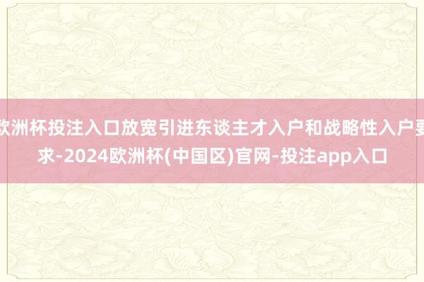 欧洲杯投注入口放宽引进东谈主才入户和战略性入户要求-2024欧洲杯(中国区)官网-投注app入口